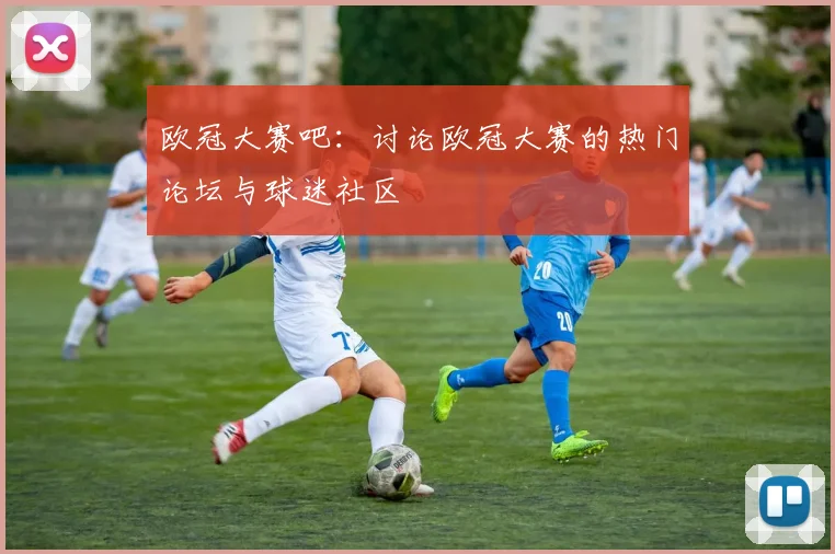 欧冠大赛吧：讨论欧冠大赛的热门论坛与球迷社区