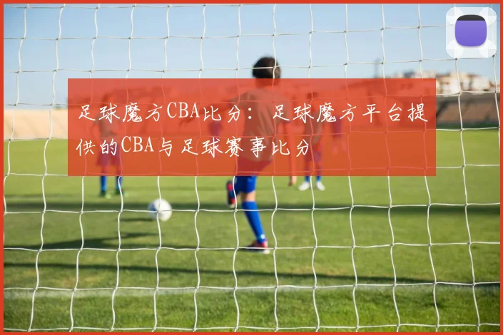 足球魔方CBA比分：足球魔方平台提供的CBA与足球赛事比分