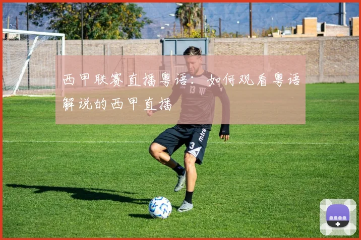 西甲联赛直播粤语：如何观看粤语解说的西甲直播
