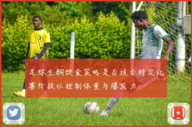 足球生酮饮食策略是否适合特定比赛阶段以控制体重与爆发力
