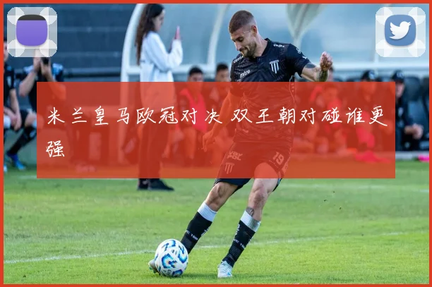 米兰皇马欧冠对决 双王朝对碰谁更强