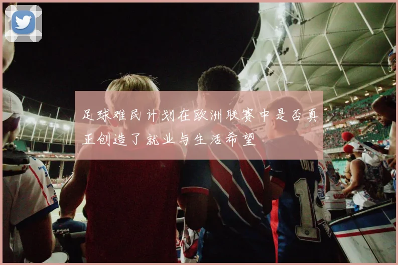 足球难民计划在欧洲联赛中是否真正创造了就业与生活希望