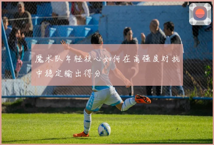 魔术队年轻核心如何在高强度对抗中稳定输出得分