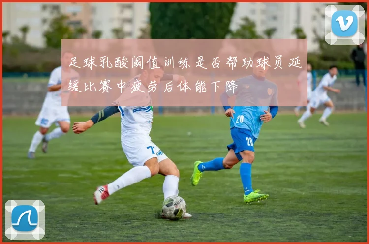 足球乳酸阈值训练是否帮助球员延缓比赛中疲劳后体能下降